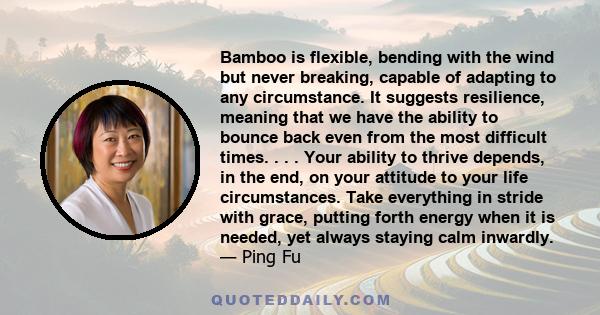 Bamboo is flexible, bending with the wind but never breaking, capable of adapting to any circumstance. It suggests resilience, meaning that we have the ability to bounce back even from the most difficult times. . . .