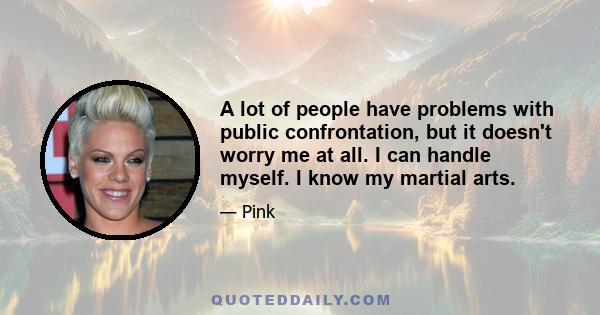 A lot of people have problems with public confrontation, but it doesn't worry me at all. I can handle myself. I know my martial arts.