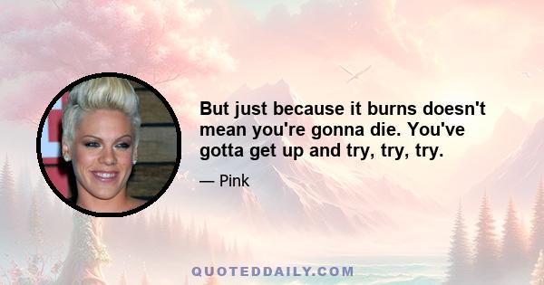 But just because it burns doesn't mean you're gonna die. You've gotta get up and try, try, try.