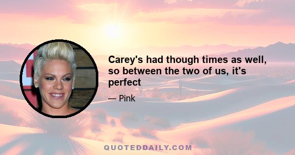 Carey's had though times as well, so between the two of us, it's perfect