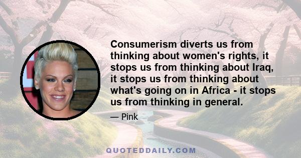 Consumerism diverts us from thinking about women's rights, it stops us from thinking about Iraq, it stops us from thinking about what's going on in Africa - it stops us from thinking in general.