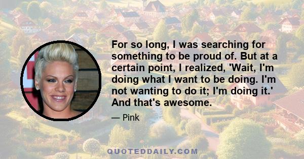 For so long, I was searching for something to be proud of. But at a certain point, I realized, 'Wait, I'm doing what I want to be doing. I'm not wanting to do it; I'm doing it.' And that's awesome.