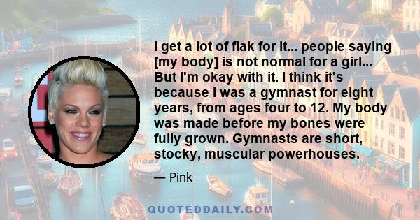 I get a lot of flak for it... people saying [my body] is not normal for a girl... But I'm okay with it. I think it's because I was a gymnast for eight years, from ages four to 12. My body was made before my bones were