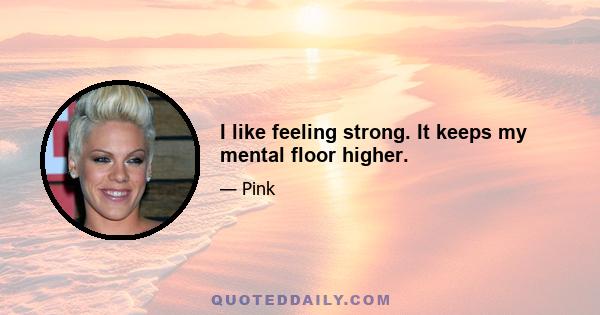 I like feeling strong. It keeps my mental floor higher.