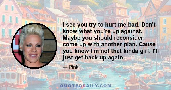 I see you try to hurt me bad. Don't know what you're up against. Maybe you should reconsider; come up with another plan. Cause you know I'm not that kinda girl. I'll just get back up again.