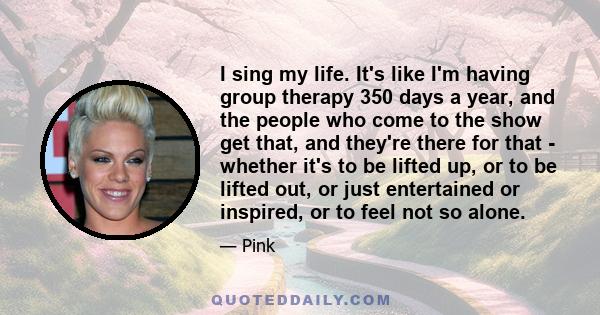 I sing my life. It's like I'm having group therapy 350 days a year, and the people who come to the show get that, and they're there for that - whether it's to be lifted up, or to be lifted out, or just entertained or