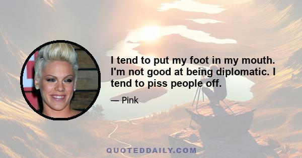 I tend to put my foot in my mouth. I'm not good at being diplomatic. I tend to piss people off.