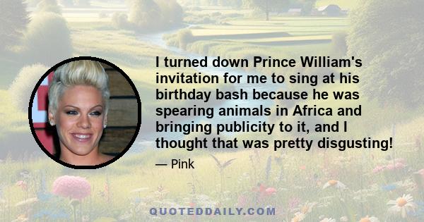 I turned down Prince William's invitation for me to sing at his birthday bash because he was spearing animals in Africa and bringing publicity to it, and I thought that was pretty disgusting!