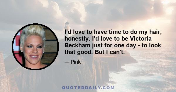 I'd love to have time to do my hair, honestly. I'd love to be Victoria Beckham just for one day - to look that good. But I can't.