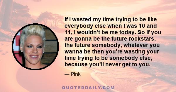 If I wasted my time trying to be like everybody else when I was 10 and 11, I wouldn't be me today. So if you are gonna be the future rockstars, the future somebody, whatever you wanna be then you're wasting your time