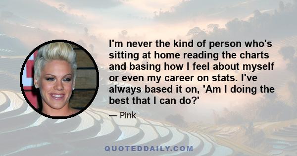 I'm never the kind of person who's sitting at home reading the charts and basing how I feel about myself or even my career on stats. I've always based it on, 'Am I doing the best that I can do?'