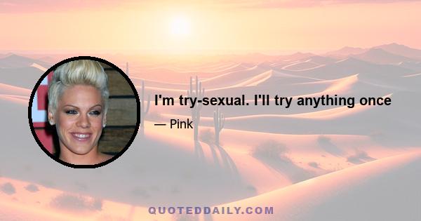 I'm try-sexual. I'll try anything once