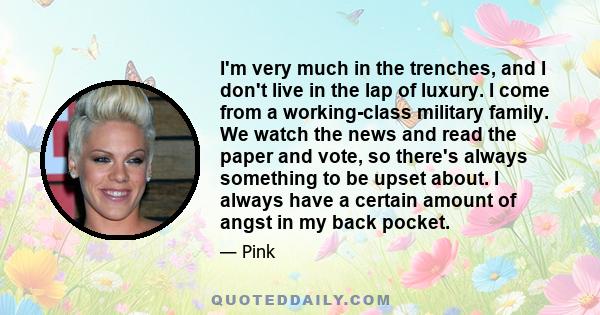 I'm very much in the trenches, and I don't live in the lap of luxury. I come from a working-class military family. We watch the news and read the paper and vote, so there's always something to be upset about. I always