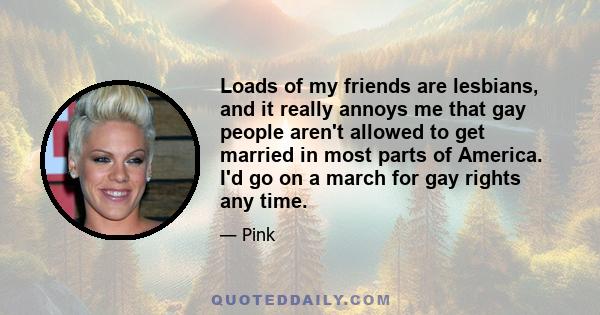 Loads of my friends are lesbians, and it really annoys me that gay people aren't allowed to get married in most parts of America. I'd go on a march for gay rights any time.