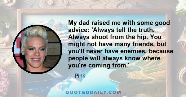 My dad raised me with some good advice: 'Always tell the truth. Always shoot from the hip. You might not have many friends, but you'll never have enemies, because people will always know where you're coming from.'