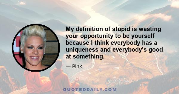 My definition of stupid is wasting your opportunity to be yourself because I think everybody has a uniqueness and everybody's good at something.