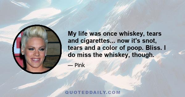 My life was once whiskey, tears and cigarettes... now it's snot, tears and a color of poop. Bliss. I do miss the whiskey, though.