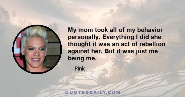 My mom took all of my behavior personally. Everything I did she thought it was an act of rebellion against her. But it was just me being me.