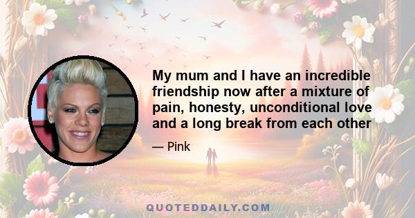 My mum and I have an incredible friendship now after a mixture of pain, honesty, unconditional love and a long break from each other