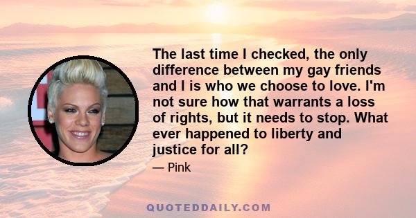 The last time I checked, the only difference between my gay friends and I is who we choose to love. I'm not sure how that warrants a loss of rights, but it needs to stop. What ever happened to liberty and justice for