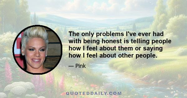 The only problems I've ever had with being honest is telling people how I feel about them or saying how I feel about other people.