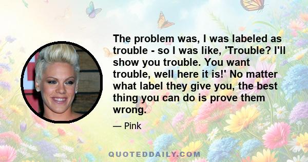 The problem was, I was labeled as trouble - so I was like, 'Trouble? I'll show you trouble. You want trouble, well here it is!' No matter what label they give you, the best thing you can do is prove them wrong.