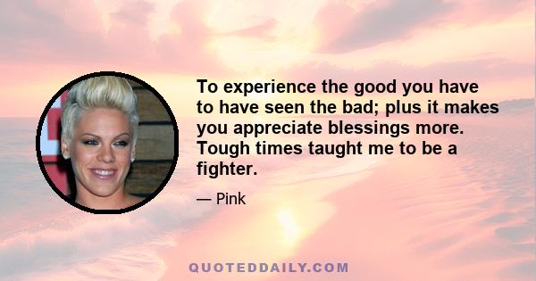 To experience the good you have to have seen the bad; plus it makes you appreciate blessings more. Tough times taught me to be a fighter.