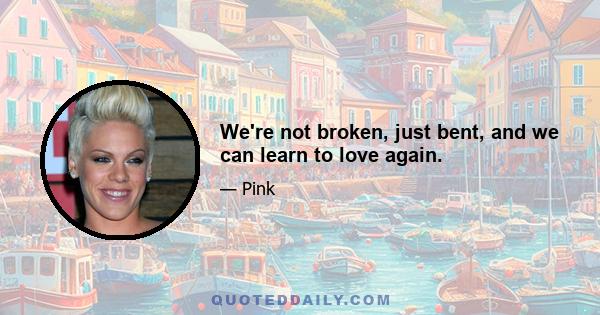 We're not broken, just bent, and we can learn to love again.