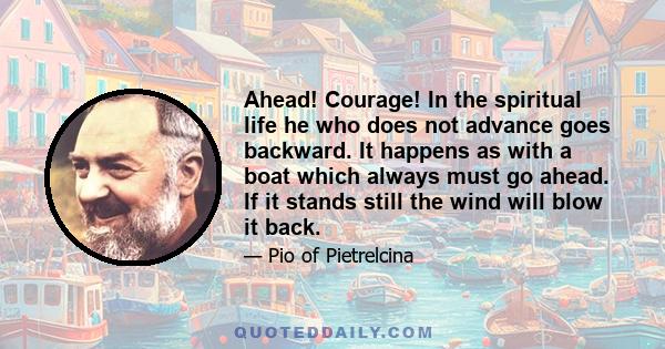 Ahead! Courage! In the spiritual life he who does not advance goes backward. It happens as with a boat which always must go ahead. If it stands still the wind will blow it back.