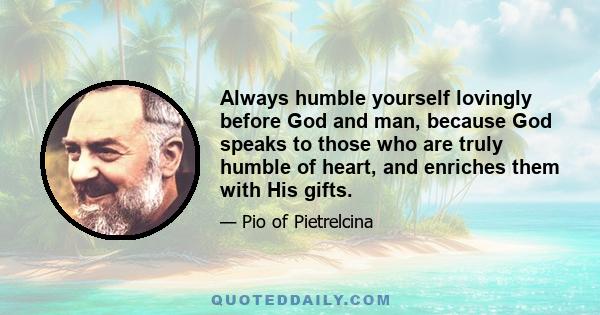 Always humble yourself lovingly before God and man, because God speaks to those who are truly humble of heart, and enriches them with His gifts.