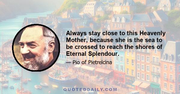 Always stay close to this Heavenly Mother, because she is the sea to be crossed to reach the shores of Eternal Splendour.