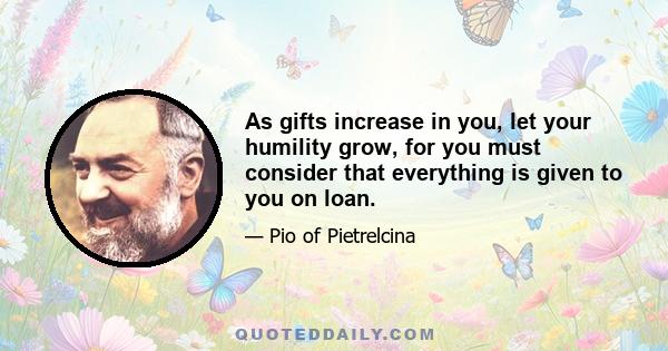 As gifts increase in you, let your humility grow, for you must consider that everything is given to you on loan.