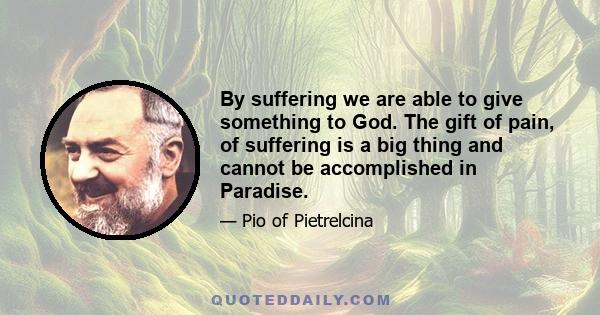 By suffering we are able to give something to God. The gift of pain, of suffering is a big thing and cannot be accomplished in Paradise.