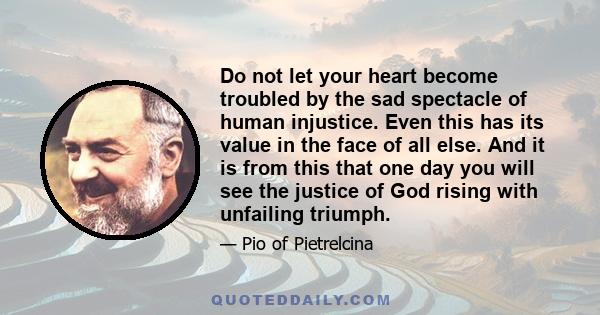 Do not let your heart become troubled by the sad spectacle of human injustice. Even this has its value in the face of all else. And it is from this that one day you will see the justice of God rising with unfailing