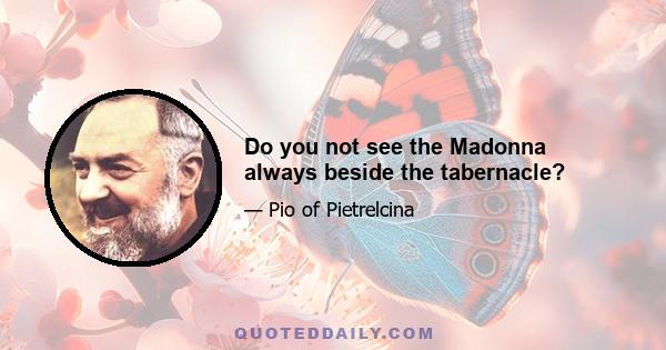 Do you not see the Madonna always beside the tabernacle?