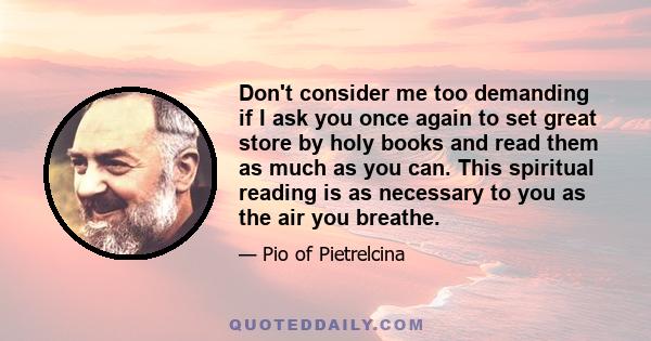 Don't consider me too demanding if I ask you once again to set great store by holy books and read them as much as you can. This spiritual reading is as necessary to you as the air you breathe.