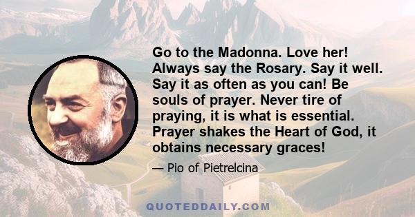 Go to the Madonna. Love her! Always say the Rosary. Say it well. Say it as often as you can! Be souls of prayer. Never tire of praying, it is what is essential. Prayer shakes the Heart of God, it obtains necessary