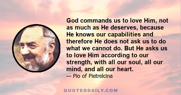 God commands us to love Him, not as much as He deserves, because He knows our capabilities and therefore He does not ask us to do what we cannot do. But He asks us to love Him according to our strength, with all our