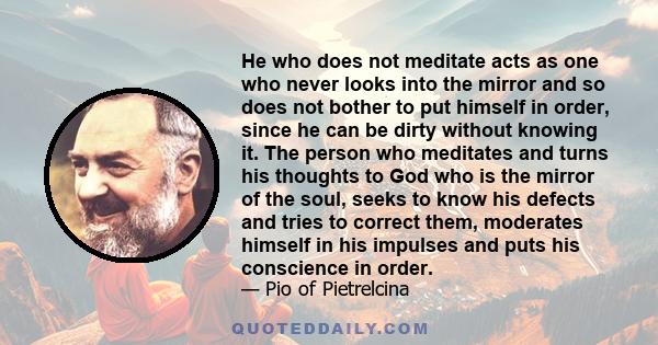 He who does not meditate acts as one who never looks into the mirror and so does not bother to put himself in order, since he can be dirty without knowing it. The person who meditates and turns his thoughts to God who