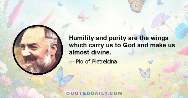 Humility and purity are the wings which carry us to God and make us almost divine.