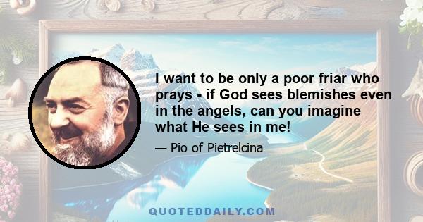 I want to be only a poor friar who prays - if God sees blemishes even in the angels, can you imagine what He sees in me!