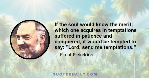 If the soul would know the merit which one acquires in temptations suffered in patience and conquered, it would be tempted to say: Lord, send me temptations.