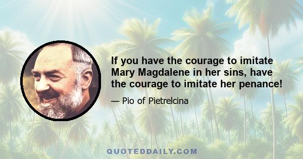 If you have the courage to imitate Mary Magdalene in her sins, have the courage to imitate her penance!