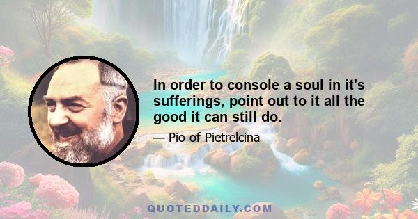 In order to console a soul in it's sufferings, point out to it all the good it can still do.