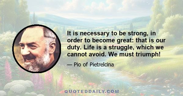 It is necessary to be strong, in order to become great: that is our duty. Life is a struggle, which we cannot avoid. We must triumph!