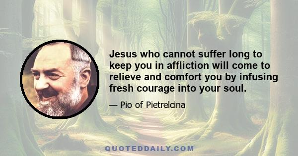 Jesus who cannot suffer long to keep you in affliction will come to relieve and comfort you by infusing fresh courage into your soul.