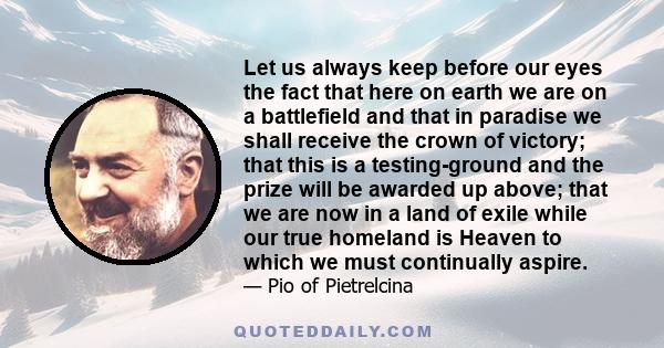 Let us always keep before our eyes the fact that here on earth we are on a battlefield and that in paradise we shall receive the crown of victory; that this is a testing-ground and the prize will be awarded up above;