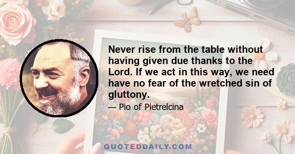 Never rise from the table without having given due thanks to the Lord. If we act in this way, we need have no fear of the wretched sin of gluttony.