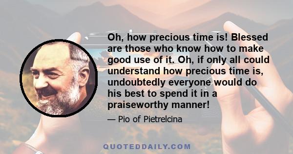 Oh, how precious time is! Blessed are those who know how to make good use of it. Oh, if only all could understand how precious time is, undoubtedly everyone would do his best to spend it in a praiseworthy manner!