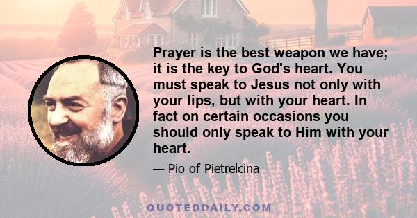 Prayer is the best weapon we have; it is the key to God's heart. You must speak to Jesus not only with your lips, but with your heart. In fact on certain occasions you should only speak to Him with your heart.